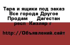 Тара и ящики под заказ - Все города Другое » Продам   . Дагестан респ.,Кизляр г.